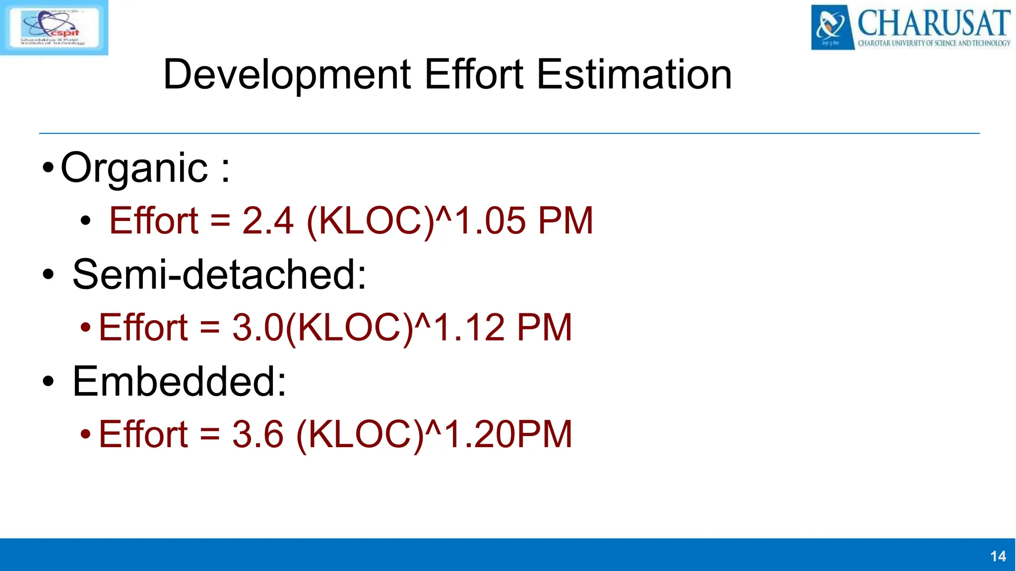 14
Development Effort Estimation
•Organic :
• Effort = 2.4 (KLOC)^1.05 PM
• Semi-detached:
•Effort = 3.0(KLOC)^1.12 PM
• Embedded:
•Effort = 3.6 (KLOC)^1.20PM
 