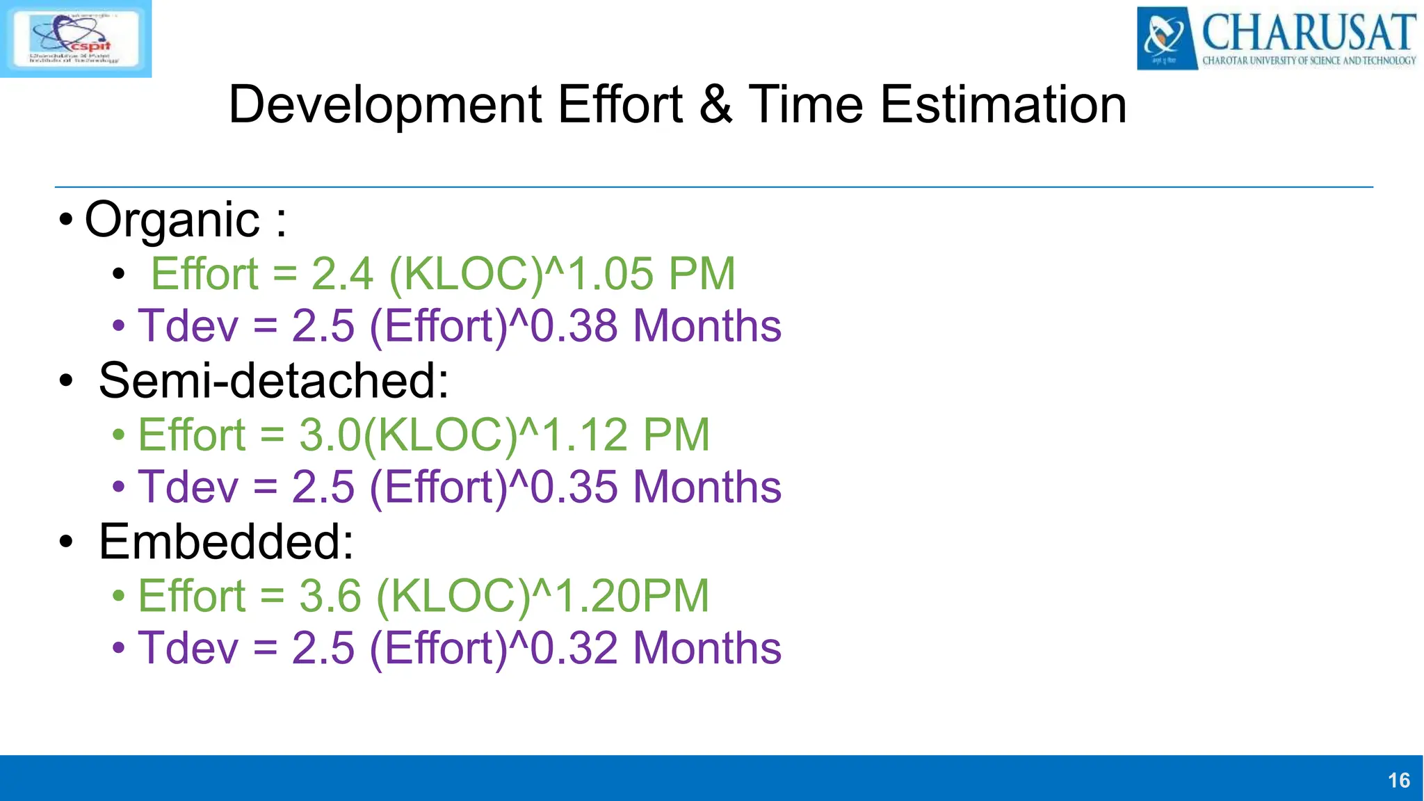 16
Development Effort & Time Estimation
• Organic :
• Effort = 2.4 (KLOC)^1.05 PM
• Tdev = 2.5 (Effort)^0.38 Months
• Semi-detached:
• Effort = 3.0(KLOC)^1.12 PM
• Tdev = 2.5 (Effort)^0.35 Months
• Embedded:
• Effort = 3.6 (KLOC)^1.20PM
• Tdev = 2.5 (Effort)^0.32 Months
 