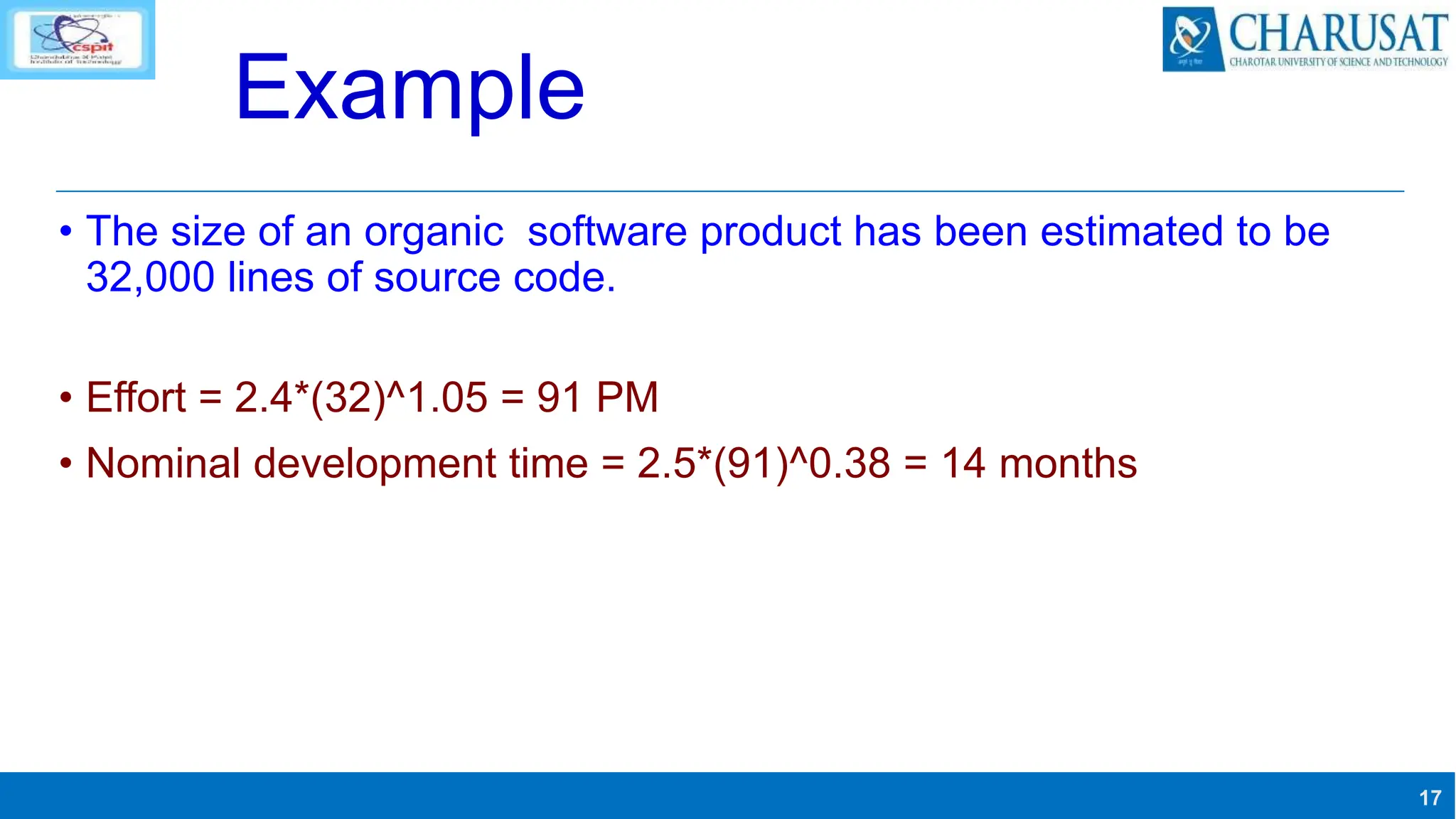 17
Example
• The size of an organic software product has been estimated to be
32,000 lines of source code.
• Effort = 2.4*(32)^1.05 = 91 PM
• Nominal development time = 2.5*(91)^0.38 = 14 months
 