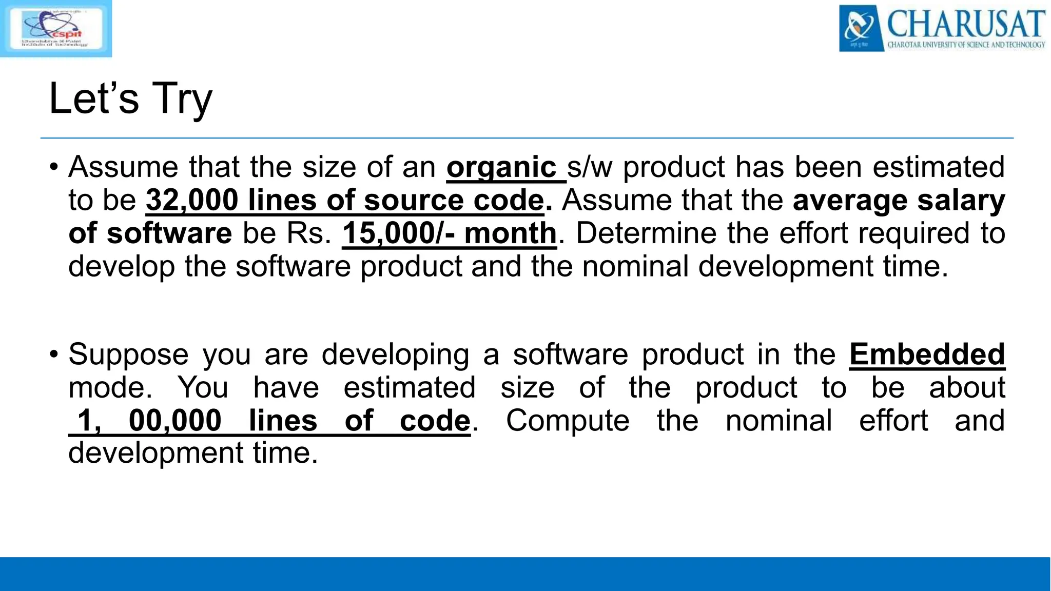 Let’s Try
• Assume that the size of an organic s/w product has been estimated
to be 32,000 lines of source code. Assume that the average salary
of software be Rs. 15,000/- month. Determine the effort required to
develop the software product and the nominal development time.
• Suppose you are developing a software product in the Embedded
mode. You have estimated size of the product to be about
1, 00,000 lines of code. Compute the nominal effort and
development time.
 