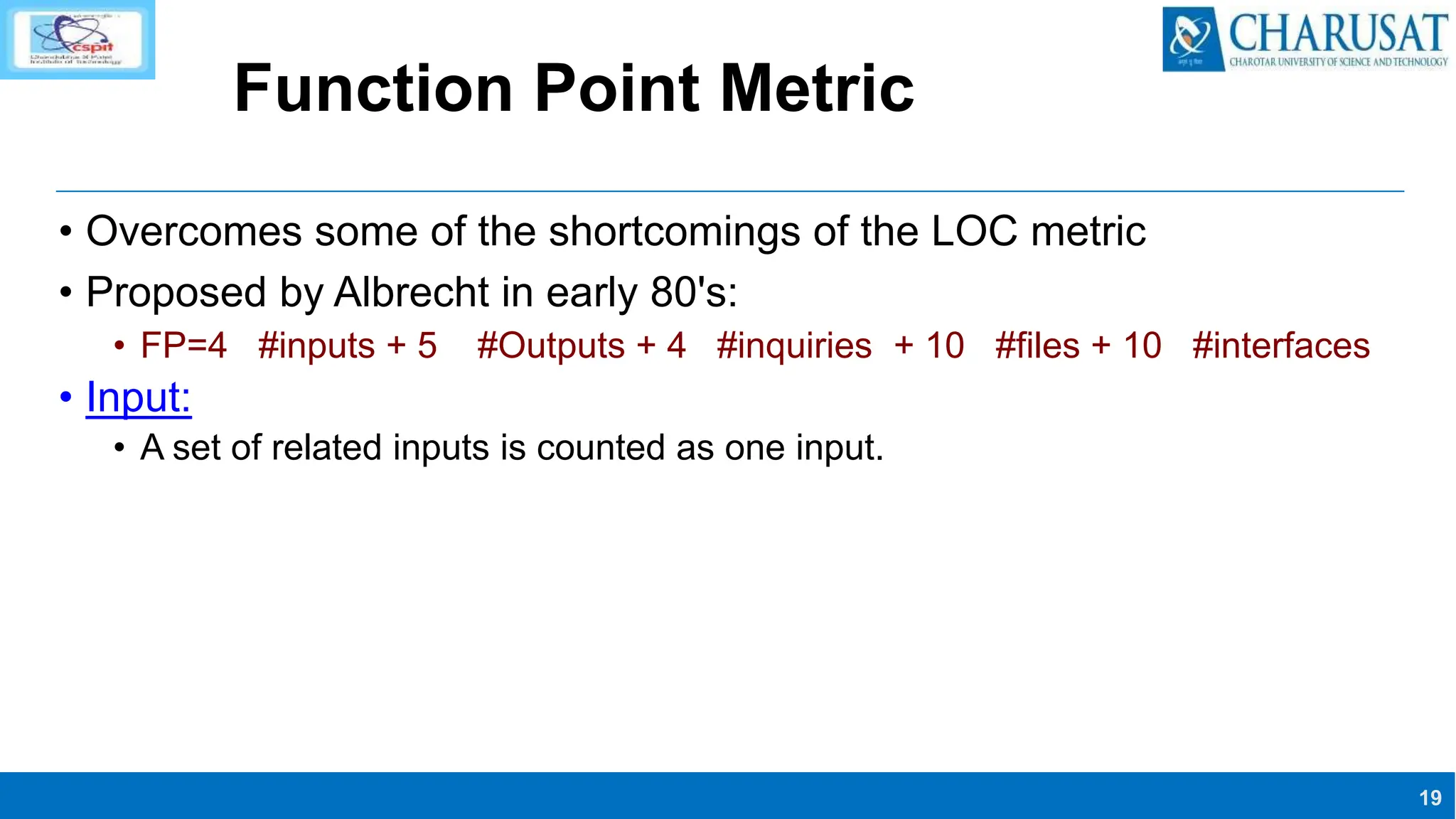 19
Function Point Metric
• Overcomes some of the shortcomings of the LOC metric
• Proposed by Albrecht in early 80's:
• FP=4 #inputs + 5 #Outputs + 4 #inquiries + 10 #files + 10 #interfaces
• Input:
• A set of related inputs is counted as one input.
 