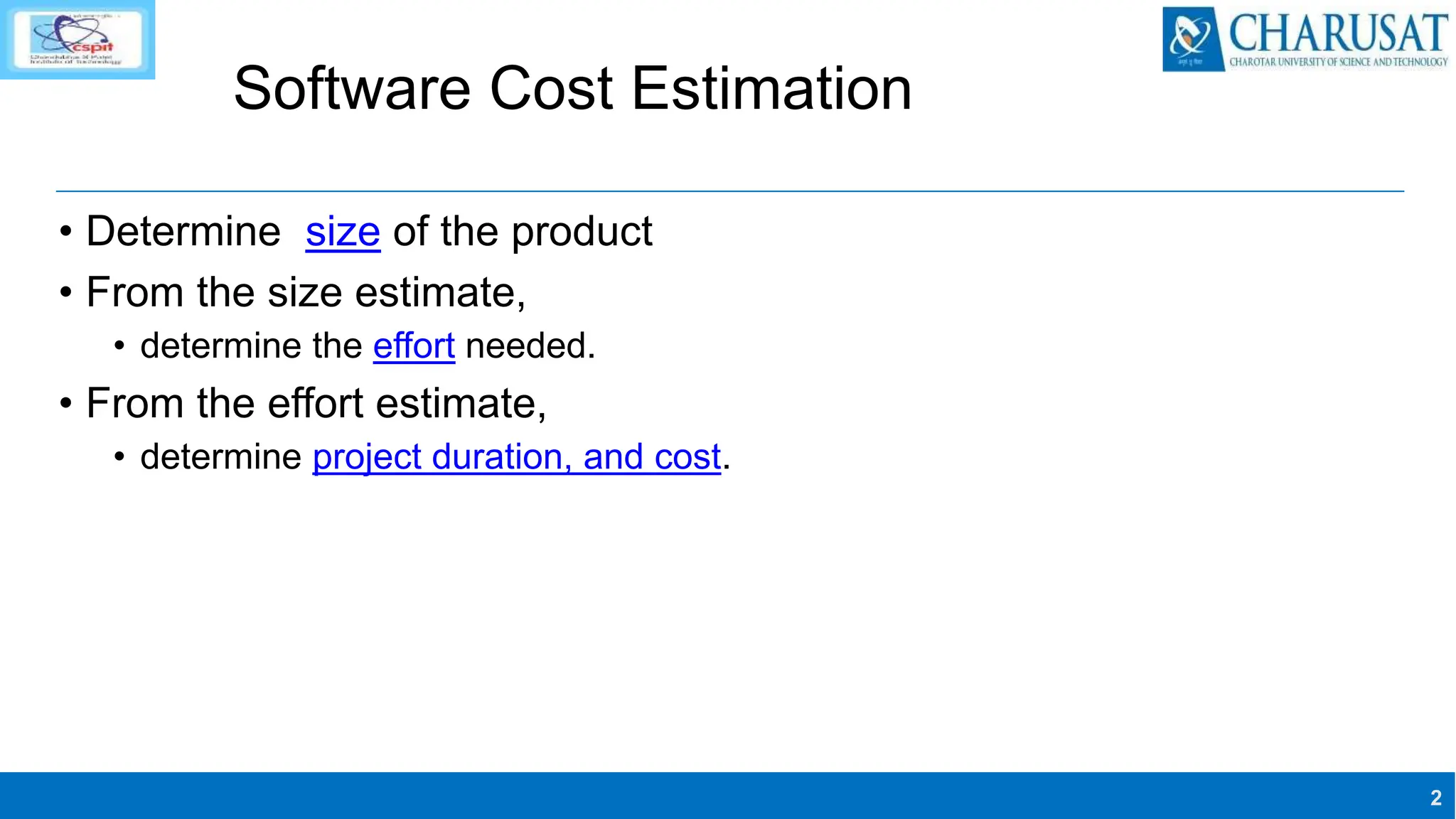 2
Software Cost Estimation
• Determine size of the product
• From the size estimate,
• determine the effort needed.
• From the effort estimate,
• determine project duration, and cost.
 