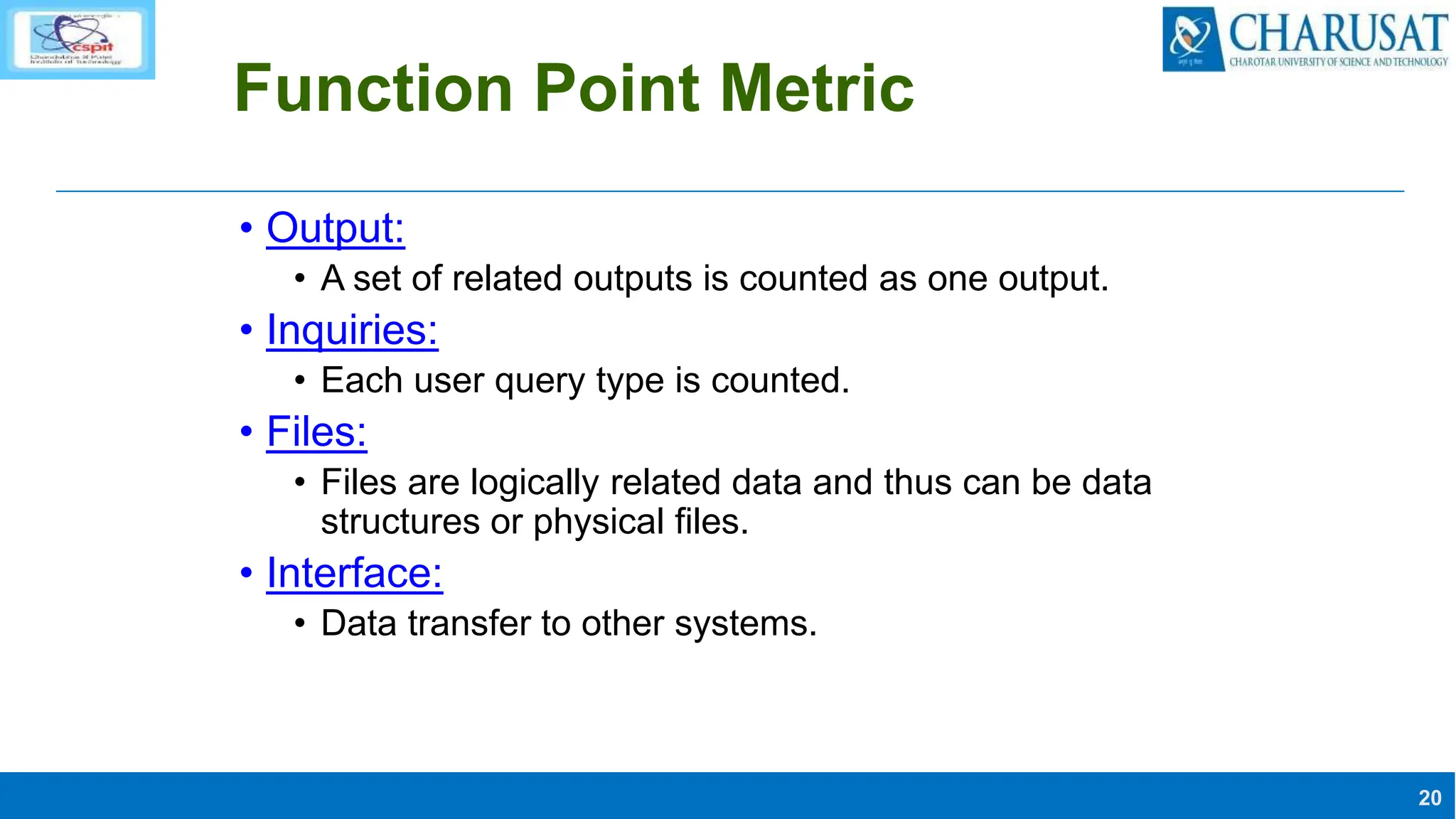 20
Function Point Metric
• Output:
• A set of related outputs is counted as one output.
• Inquiries:
• Each user query type is counted.
• Files:
• Files are logically related data and thus can be data
structures or physical files.
• Interface:
• Data transfer to other systems.
 