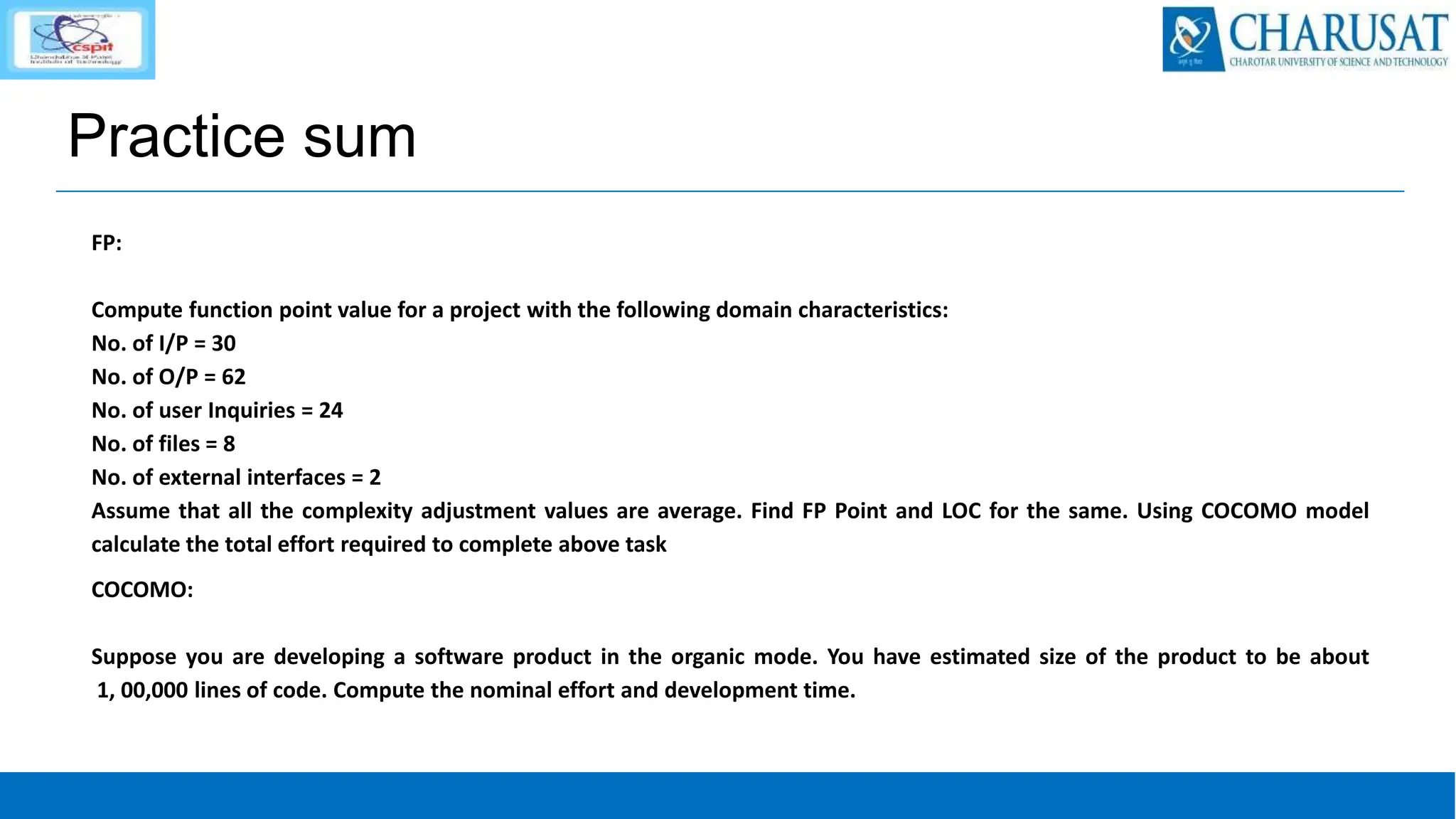 Practice sum
FP:
Compute function point value for a project with the following domain characteristics:
No. of I/P = 30
No. of O/P = 62
No. of user Inquiries = 24
No. of files = 8
No. of external interfaces = 2
Assume that all the complexity adjustment values are average. Find FP Point and LOC for the same. Using COCOMO model
calculate the total effort required to complete above task
COCOMO:
Suppose you are developing a software product in the organic mode. You have estimated size of the product to be about
1, 00,000 lines of code. Compute the nominal effort and development time.
 