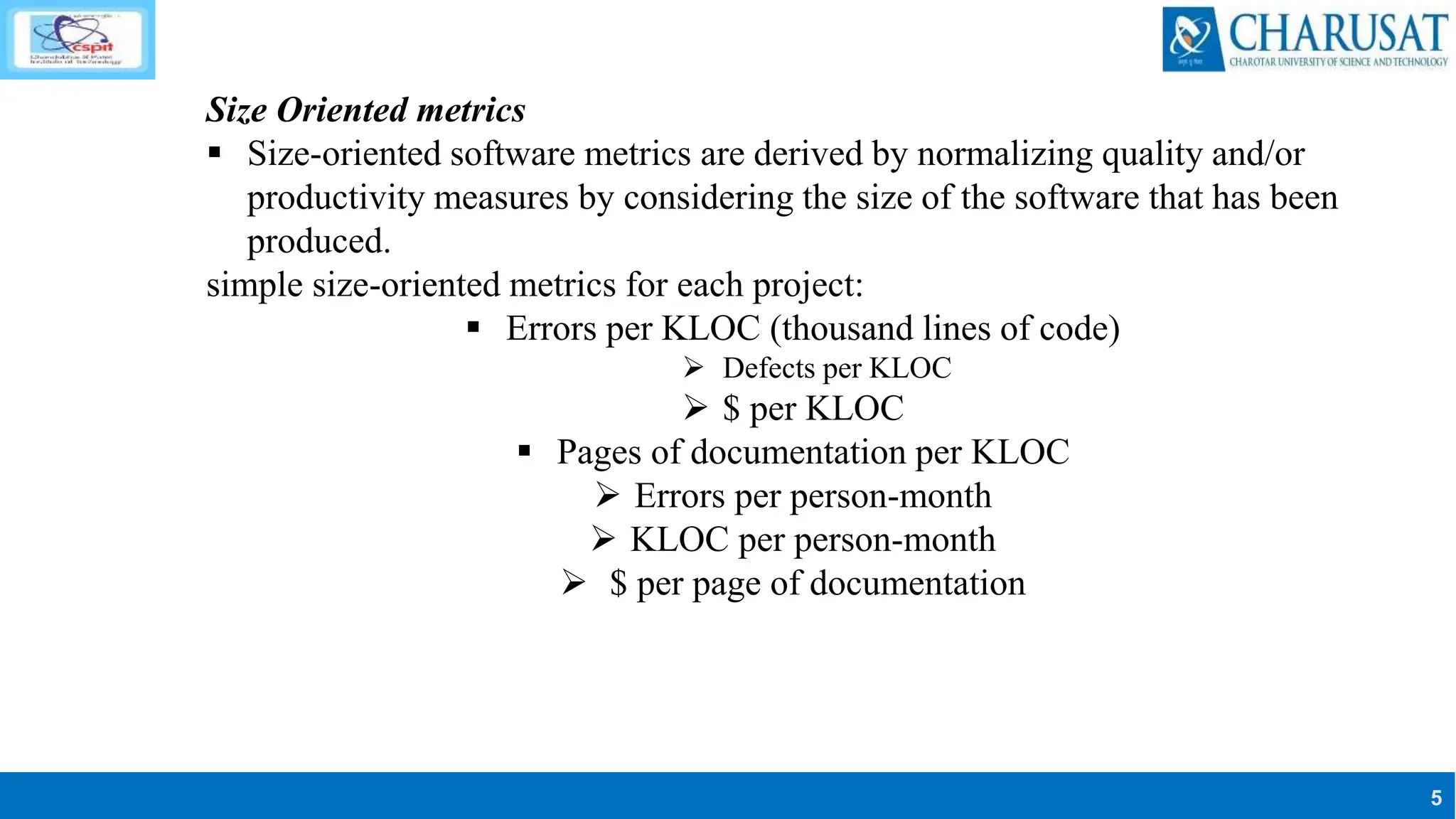 5
Size Oriented metrics
 Size-oriented software metrics are derived by normalizing quality and/or
productivity measures by considering the size of the software that has been
produced.
simple size-oriented metrics for each project:
 Errors per KLOC (thousand lines of code)
 Defects per KLOC
 $ per KLOC
 Pages of documentation per KLOC
 Errors per person-month
 KLOC per person-month
 $ per page of documentation
 