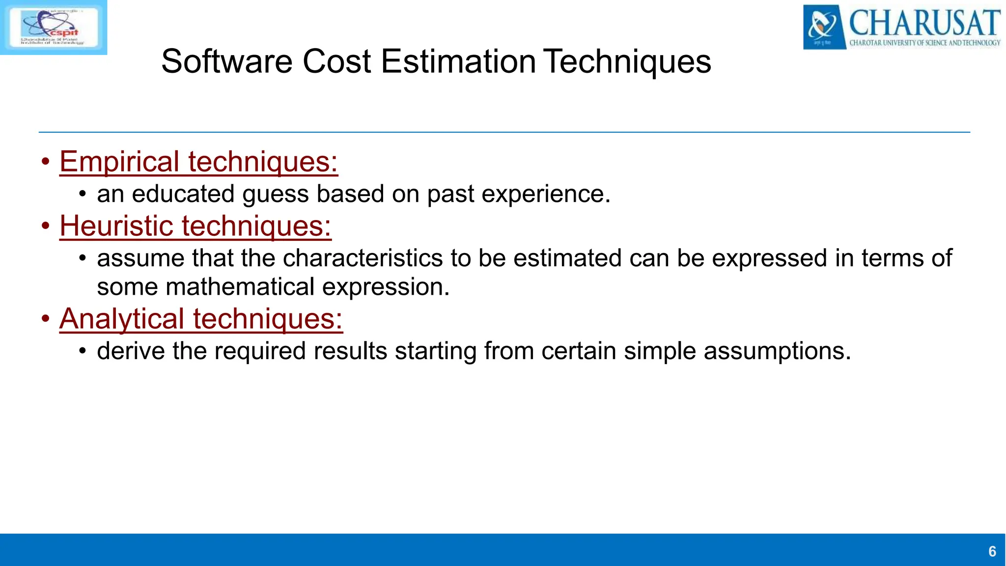 6
Software Cost Estimation Techniques
• Empirical techniques:
• an educated guess based on past experience.
• Heuristic techniques:
• assume that the characteristics to be estimated can be expressed in terms of
some mathematical expression.
• Analytical techniques:
• derive the required results starting from certain simple assumptions.
 
