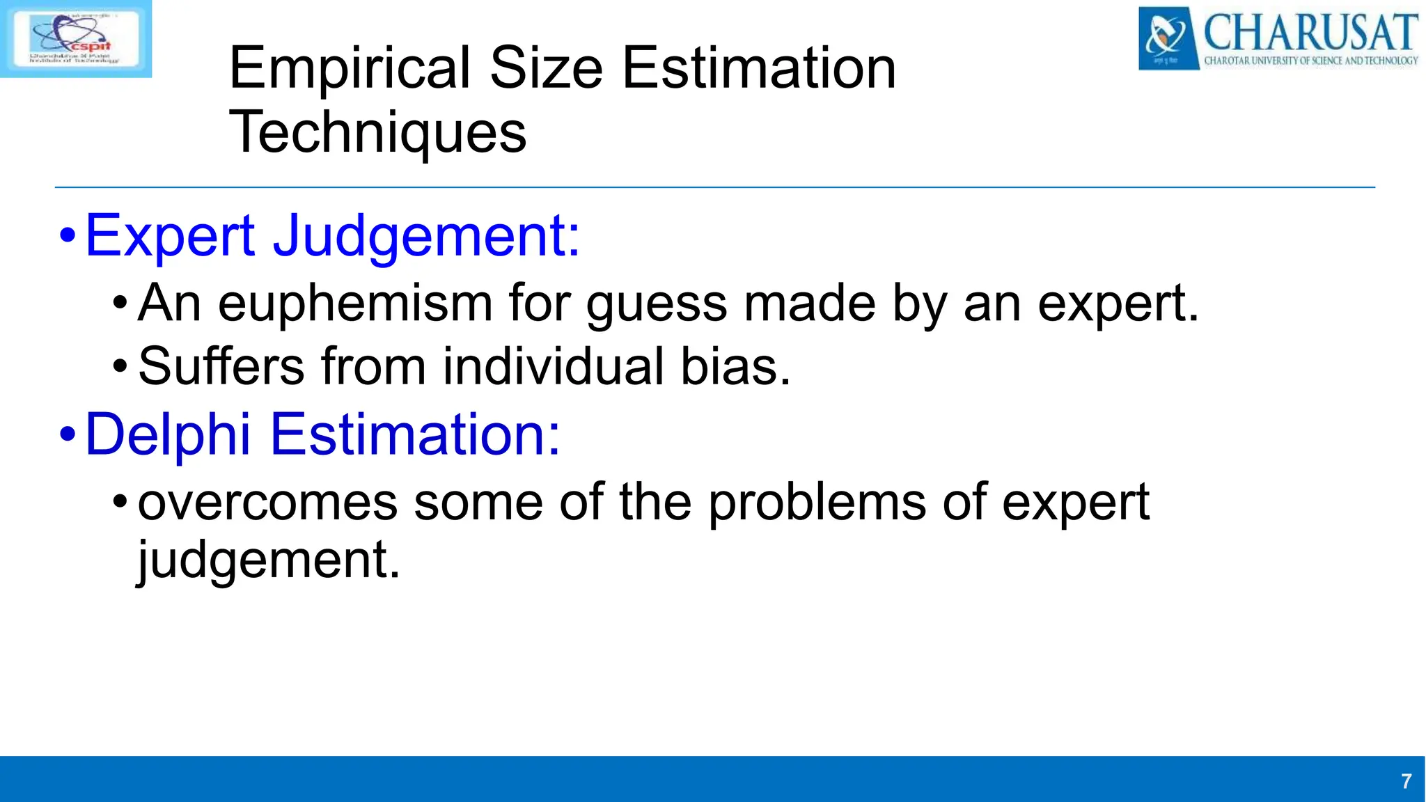 7
Empirical Size Estimation
Techniques
•Expert Judgement:
•An euphemism for guess made by an expert.
•Suffers from individual bias.
•Delphi Estimation:
•overcomes some of the problems of expert
judgement.
 