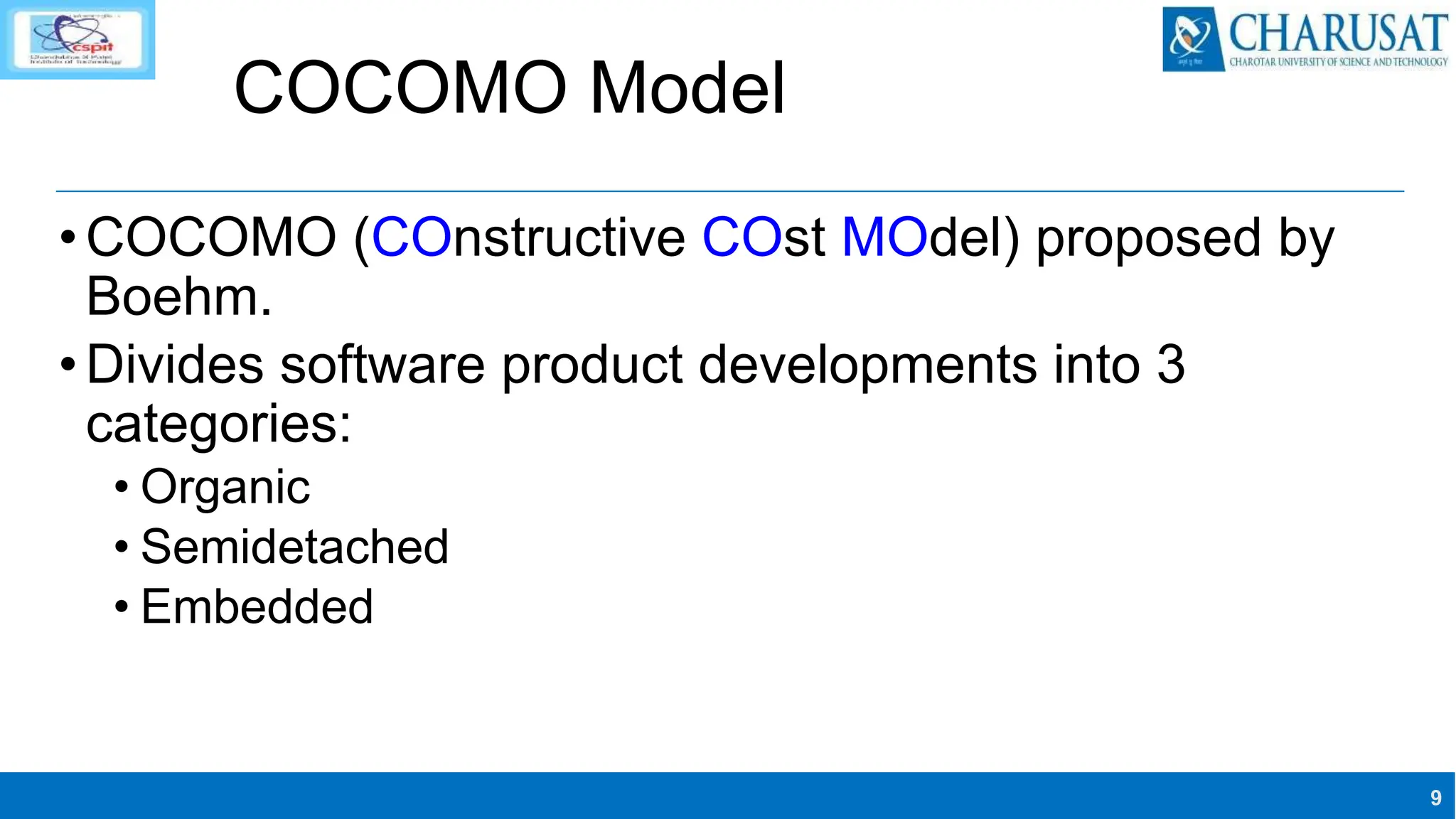 9
COCOMO Model
•COCOMO (COnstructive COst MOdel) proposed by
Boehm.
•Divides software product developments into 3
categories:
• Organic
• Semidetached
• Embedded
 