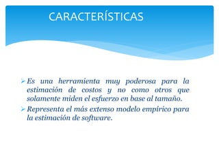 Es una herramienta muy poderosa para la
estimación de costos y no como otros que
solamente miden el esfuerzo en base al tamaño.
Representa el más extenso modelo empírico para
la estimación de software.
CARACTERÍSTICAS