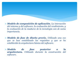  Modelo de composición de aplicación. La interacción
del sistema y del software, la evaluación del rendimiento, y
la evaluación de la madurez de la tecnología son de suma
importancia.
 Modelo de fase de diseño previo. Utilizado una vez
que se han estabilizado los requisitos y que se ha
establecido la arquitectura básica del software.
 Modelo de fase posterior a la
arquitectura. Utilizado durante la construcción del
software.
 