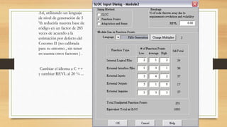 Así, utilizando un lenguaje
de nivel de generación de 5
'th reduciría nuestra base de
código en un factor de 285
veces de acuerdo a la
estimación por defecto del
Cocomo II (no calibrada
para su entorno , sin tener
en cuenta otros factores ) .
Cambiar el idioma a C ++
y cambiar REVL al 20 % ...
 