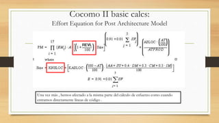 Cocomo II basic calcs:
Effort Equation for Post Architecture Model
Una vez más , hemos afectado a la misma parte del cálculo de esfuerzo como cuando
entramos directamente líneas de código .
 