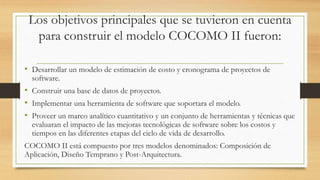 Los objetivos principales que se tuvieron en cuenta
para construir el modelo COCOMO II fueron:
• Desarrollar un modelo de estimación de costo y cronograma de proyectos de
software.
• Construir una base de datos de proyectos.
• Implementar una herramienta de software que soportara el modelo.
• Proveer un marco analítico cuantitativo y un conjunto de herramientas y técnicas que
evaluaran el impacto de las mejoras tecnológicas de software sobre los costos y
tiempos en las diferentes etapas del ciclo de vida de desarrollo.
COCOMO II está compuesto por tres modelos denominados: Composición de
Aplicación, Diseño Temprano y Post-Arquitectura.
 
