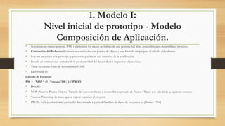 1. Modelo I:
Nivel inicial de prototipo - Modelo
Composición de Aplicación.
• Se expresa en meses/persona (PM) y representa los meses de trabajo de una persona full time, requeridos para desarrollar el proyecto.
• Estimación del Esfuerzo Estimaciones realizadas con puntos de objeto y una fórmula simple para el cálculo del esfuerzo
• Soporta proyectos con prototipo y proyectos que hacen uso intensivo de la reutilización.
• Basado en estimaciones estándar de la productividad del desarrollador en puntos-objeto/mes.
• Tiene en cuenta el uso de herramientas CASE
• La fórmula es:
Cálculo de Esfuerzo
PM = ( NOP * (1 - %reuso/100 ) ) / PROD
• Donde:
• NOP (Nuevos Puntos Objeto): Tamaño del nuevo software a desarrollar expresado en Puntos Objeto y se calcula de la siguiente manera:
• %reuso: Porcentaje de reuso que se espera lograr en el proyecto
• PROD: Es la productividad promedio determinada a partir del análisis de datos de proyectos en [Banker 1994]
 