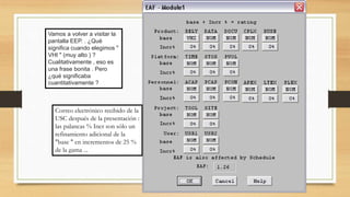 Vamos a volver a visitar la
pantalla EEP. . ¿Qué
significa cuando elegimos "
VHI " (muy alto ) ?
Cualitativamente , eso es
una frase bonita . Pero
¿qué significaba
cuantitativamente ?
Correo electrónico recibido de la
USC después de la presentación :
las palancas % Incr son sólo un
refinamiento adicional de la
"base " en incrementos de 25 %
de la gama ...
 