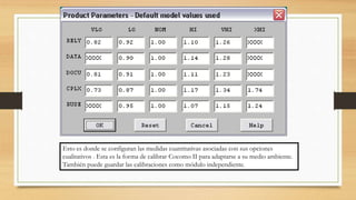 Esto es donde se configuran las medidas cuantitativas asociadas con sus opciones
cualitativos . Esta es la forma de calibrar Cocomo II para adaptarse a su medio ambiente.
También puede guardar las calibraciones como módulo independiente.
 