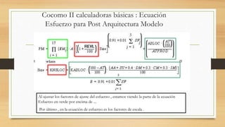 Cocomo II calculadoras básicas : Ecuación
Esfuerzo para Post Arquitectura Modelo
Al ajustar los factores de ajuste del esfuerzo , estamos viendo la parte de la ecuación
Esfuerzo en verde por encima de ...
Por último , en la ecuación de esfuerzo es los factores de escala .
 