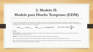 2. Modelo II:
Modelo para Diseño Temprano (EDM)
• Se usa en las etapas tempranas de un proyecto de software, cuando se conoce muy poco del tamaño del producto a ser desarrollado. Este
modelo podría emplearse tanto en productos desarrollados en sectores de Generadores de Aplicación, Sistemas Integrados o Infraestructura.
La fórmula para el cálculo del esfuerzo es la siguiente:
• Donde:
• PM Estimado: es el esfuerzo nominal ajustado por 7 factores, que reflejan otros aspectos propios del proyecto que afectan al esfuerzo
necesario para la ejecución del mismo.
• KSLOC: es el tamaño del software a desarrollar expresado en miles de líneas de código fuente.
• A: es una constante que captura los efectos lineales sobre el esfuerzo de acuerdo a la variación del tamaño, (A=2.94).
• B: es el factor exponencial de escala, toma en cuenta las características relacionadas con las economías y des economías de escala producidas
cuando un proyecto de software incrementa su tamaño.
 