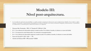 Modelo III:
Nivel post-arquitectura.
• Es el modelo de estimación más detallado y se aplica cuando la arquitectura del proyecto está completamente definida. Este modelo se aplica
durante el desarrollo y mantenimiento de productos de software incluidos en las áreas de Sistemas Integrados, Infraestructura y Generadores
de Aplicaciones. La fórmula para el cálculo del esfuerzo es la siguiente:
• Personas Mes Nominales . PM= A * Tamaño B * EMi (A= 2.94)
• B < 1. Los esfuerzos de desarrollo mejoran cuando escalan. Si se dobla el tamaño, el esfuerzo es menor del doble.
• B = 1. Los proyectos están balanceados. Los aumentos son proporcionales.
• B > 1. Los esfuerzos de desarrollo empeoran cuando escalan. Si se dobla el tamaño, el esfuerzo es menor del doble.
• Factor de Escala B = 0,91 + 0,01 × W i
• Cálculo de Esfuerzo PM = PM nominal * IIEMi
 