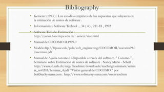 Bibliography
• Kemerer (1993 ) : Los estudios empíricos de los supuestos que subyacen en
la estimación de costos de software .
• Información y Software Technol . , 34 ( 4 ) , 211-18 , 1992
• Software Tamaño Estimación :
http://yunus.hacettepe.edu.tr/~sencer/size.html
• Manual de COCOMO II.1999.0
• Modelo:ftp://ftp.usc.edu/pub/soft_engineering/COCOMOII/cocomo99.0
/userman.pdf
• Manual de Ayuda cocomo II disponible a través del software. " Cocomo " ,
Seminario sobre Estimación de costes de software . Nancy Merlo - Schett .
http://www.ifi.uzh.ch/rerg/fileadmin/downloads/teaching/seminars/semin
ar_ws0203/Seminar_4.pdf "Visión general de COCOMO " por
SoftStarSystems.com . http://www.softstarsystems.com/overview.htm
 
