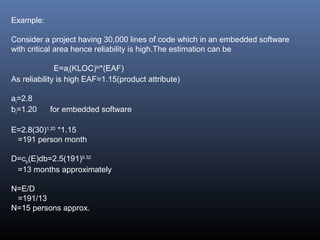 Example:
Consider a project having 30,000 lines of code which in an embedded software
with critical area hence reliability is high.The estimation can be
E=ai(KLOC)bi
*(EAF)
As reliability is high EAF=1.15(product attribute)
ai=2.8
bi=1.20 for embedded software
E=2.8(30)1.20
*1.15
=191 person month
D=cb(E)db=2.5(191)0.32
=13 months approximately
N=E/D
=191/13
N=15 persons approx.
 