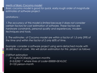 Merits of Basic Cocomo model:
Basic cocomo model is good for quick, early,rough order of magnitude
estimates of software project.
Limitations :
1.The accuracy of this model is limited because it does not consider
certain factors for cost estimation of software. These factors are
hardware constraints, personal quality and experiences, modern
techniques and tools.
2. The estimates of Cocomo model are within a factor of 1.3 only 29% of
the time and within the factor of 2 only 60% of time.
Example: consider a software project using semi-detached mode with
30,000 lines of code . We will obtain estimation for this project as follows:
(1)Effort estimation
E= ab(KLOC)Exp(bb)person-months
E=3.0(30)1.12
where lines of code=30000=30 KLOC
E=135 person-month
 