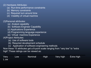 (2) Hardware Attributes:
(a) Run-time performance constraints
(b) Memory constraints
(c) Required turn around time
(d) Volatility of virtual machine
(3)Personal attributes:
(a) Analyst capability
(b) Software Engineer Capability
(c) Applications Experience
(d) Programming language experience
(e) Virtual machine Experience
(4)Project Attributes:
(a) Use of software tools
(b) Required development schedule
(c) Application of software engineering methods
Now these 15 attributes get a 6-point scale ranging from “very low” to “extra
high”.These ratings can be viewed as:
Very Low Nominal High Very high Extra high
L ow
 