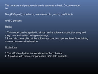 The duration and person estimate is same as in basic Cocomo model
i.e;
D=cb(E)Exp (db) months i.e; use values of cb and db coefficients
N=E/D persons
Merits:
1.This model can be applied to almost entire software product for easy and
rough cost estimation during early stage.
2.It can also be applied at the software product component level for obtaining
more accurate cost estimation.
Limitations:
1.The effort multipliers are not dependent on phases.
2. A product with many components is difficult to estimate.
 