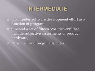    It computes software development effort as a
    function of program
   Size and a set of fifteen "cost drivers" that
    include subjective assessments of product,
    hardware,
   Personnel, and project attributes.
 