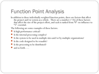 Function Point Analysis
In addition to these individually weighted function points, there are factors that affect
the project and/or system as a whole. There are a number (~35) of these factors
that affect the size of the project effort, and each is ranked from “0”- no influence to
“5”- essential.
The following are some examples of these factors:
 Is high performance critical?
 Is the internal processing complex?
 Is the system to be used in multiple sites and/or by multiple organizations?
 Is the code designed to be reusable?
 Is the processing to be distributed?
 and so forth . . .
 