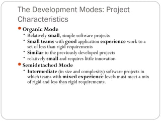 The Development Modes: Project
Characteristics
Organic Mode
• Relatively small, simple software projects
• Small teams with good application experience work to a
set of less than rigid requirements
• Similar to the previously developed projects
• relatively small and requires little innovation
Semidetached Mode
• Intermediate (in size and complexity) software projects in
which teams with mixed experience levels must meet a mix
of rigid and less than rigid requirements.
 
