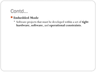 Contd…
Embedded Mode
• Software projects that must be developed within a set of tight
hardware, software, and operational constraints.
 