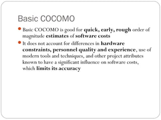 Basic COCOMO
Basic COCOMO is good for quick, early, rough order of
magnitude estimates of software costs
It does not account for differences in hardware
constraints, personnel quality and experience, use of
modern tools and techniques, and other project attributes
known to have a significant influence on software costs,
which limits its accuracy
 