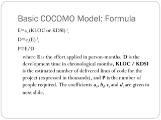Basic COCOMO Model: Formula
E=ab (KLOC or KDSI) b
b
D=cb(E) d
b
P=E/D
where E is the effort applied in person-months, D is the
development time in chronological months, KLOC / KDSI
is the estimated number of delivered lines of code for the
project (expressed in thousands), and P is the number of
people required. The coefficients ab, bb, cb and db are given in
next slide.
 