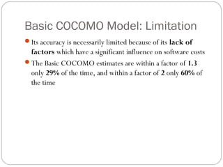 Basic COCOMO Model: Limitation
Its accuracy is necessarily limited because of its lack of
factors which have a significant influence on software costs
The Basic COCOMO estimates are within a factor of 1.3
only 29% of the time, and within a factor of 2 only 60% of
the time
 