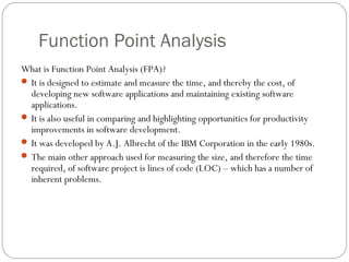 Function Point Analysis
What is Function Point Analysis (FPA)?
 It is designed to estimate and measure the time, and thereby the cost, of
developing new software applications and maintaining existing software
applications.
 It is also useful in comparing and highlighting opportunities for productivity
improvements in software development.
 It was developed by A.J. Albrecht of the IBM Corporation in the early 1980s.
 The main other approach used for measuring the size, and therefore the time
required, of software project is lines of code (LOC) – which has a number of
inherent problems.
 