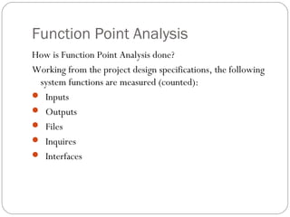 Function Point Analysis
How is Function Point Analysis done?
Working from the project design specifications, the following
system functions are measured (counted):
 Inputs
 Outputs
 Files
 Inquires
 Interfaces
 