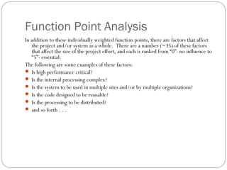 Function Point Analysis
In addition to these individually weighted function points, there are factors that affect
the project and/or system as a whole. There are a number (~35) of these factors
that affect the size of the project effort, and each is ranked from “0”- no influence to
“5”- essential.
The following are some examples of these factors:
 Is high performance critical?
 Is the internal processing complex?
 Is the system to be used in multiple sites and/or by multiple organizations?
 Is the code designed to be reusable?
 Is the processing to be distributed?
 and so forth . . .
 