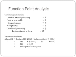 Function Point Analysis
Continuing our example . . .
Complex internal processing = 3
Code to be reusable = 2
High performance = 4
Multiple sites = 3
Distributed processing = 5
Project adjustment factor = 17
Adjustment calculation:
Adjusted FP = Unadjusted FP X [0.65 + (adjustment factor X 0.01)]
= 240 X [0.65 + ( 17 X 0.01)]
= 240 X [0.82]
= 197 Adjusted function points
 