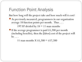 Function Point Analysis
But how long will the project take and how much will it cost?
As previously measured, programmers in our organization
average 18 function points per month. Thus . . .
197 FP divided by 18 = 11 man-months
If the average programmer is paid $5,200 per month
(including benefits), then the [labor] cost of the project will
be . . .
11 man-months X $5,200 = $57,200
 