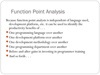 Function Point Analysis
Because function point analysis is independent of language used,
development platform, etc. it can be used to identify the
productivity benefits of . . .
One programming language over another
One development platform over another
One development methodology over another
One programming department over another
Before-and-after gains in investing in programmer training
And so forth . . .
 