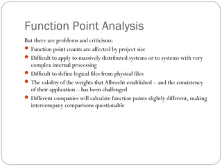 Function Point Analysis
But there are problems and criticisms:
 Function point counts are affected by project size
 Difficult to apply to massively distributed systems or to systems with very
complex internal processing
 Difficult to define logical files from physical files
 The validity of the weights that Albrecht established – and the consistency
of their application – has been challenged
 Different companies will calculate function points slightly different, making
intercompany comparisons questionable
 
