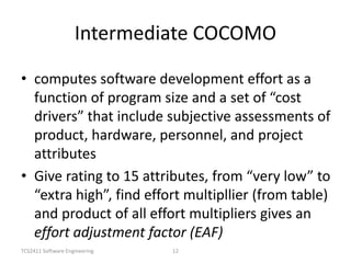 TCS2411 Software Engineering 12
Intermediate COCOMO
• computes software development effort as a
function of program size and a set of “cost
drivers” that include subjective assessments of
product, hardware, personnel, and project
attributes
• Give rating to 15 attributes, from “very low” to
“extra high”, find effort multipllier (from table)
and product of all effort multipliers gives an
effort adjustment factor (EAF)
 