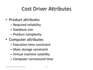 TCS2411 Software Engineering 13
Cost Driver Attributes
• Product attributes
– Required reliability
– Database size
– Product complexity
• Computer attributes
– Execution time constraint
– Main storage constraint
– Virtual machine volatility
– Computer turnaround time
 