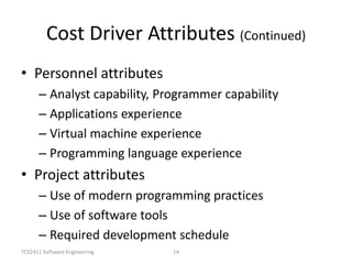 TCS2411 Software Engineering 14
Cost Driver Attributes (Continued)
• Personnel attributes
– Analyst capability, Programmer capability
– Applications experience
– Virtual machine experience
– Programming language experience
• Project attributes
– Use of modern programming practices
– Use of software tools
– Required development schedule
 