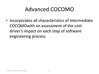 TCS2411 Software Engineering 17
Advanced COCOMO
• Incorporates all characteristics of intermediate
COCOMOwith an assessment of the cost
driver’s impact on each step of software
engineering process
 