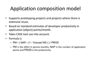 Application composition model
• Supports prototyping projects and projects where there is
extensive reuse.
• Based on standard estimates of developer productivity in
application (object) points/month.
• Takes CASE tool use into account.
• Formula is
– PM = ( NAP  (1 - %reuse/100 ) ) / PROD
– PM is the effort in person-months, NAP is the number of application
points and PROD is the productivity.
 