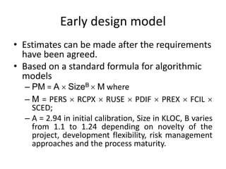Early design model
• Estimates can be made after the requirements
have been agreed.
• Based on a standard formula for algorithmic
models
– PM = A  SizeB  M where
– M = PERS  RCPX  RUSE  PDIF  PREX  FCIL 
SCED;
– A = 2.94 in initial calibration, Size in KLOC, B varies
from 1.1 to 1.24 depending on novelty of the
project, development flexibility, risk management
approaches and the process maturity.
 