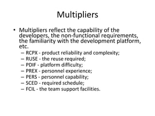 Multipliers
• Multipliers reflect the capability of the
developers, the non-functional requirements,
the familiarity with the development platform,
etc.
– RCPX - product reliability and complexity;
– RUSE - the reuse required;
– PDIF - platform difficulty;
– PREX - personnel experience;
– PERS - personnel capability;
– SCED - required schedule;
– FCIL - the team support facilities.
 