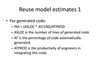 Reuse model estimates 1
• For generated code:
– PM = (ASLOC * AT/100)/ATPROD
– ASLOC is the number of lines of generated code
– AT is the percentage of code automatically
generated.
– ATPROD is the productivity of engineers in
integrating this code.
 